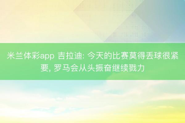 米兰体彩app 吉拉迪: 今天的比赛莫得丢球很紧要， 罗马会从头振奋继续戮力