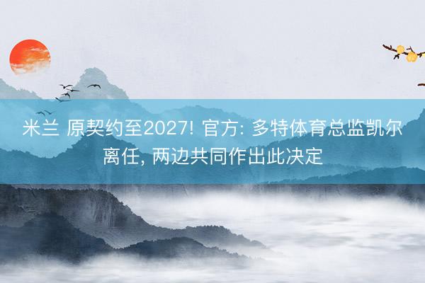 米兰 原契约至2027! 官方: 多特体育总监凯尔离任， 两边共同作出此决定