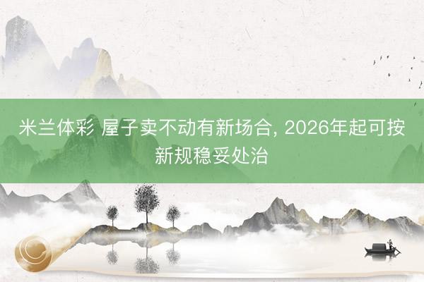 米兰体彩 屋子卖不动有新场合, 2026年起可按新规稳妥处治