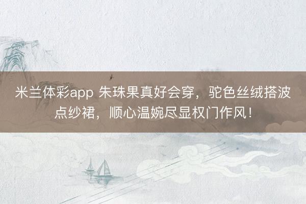 米兰体彩app 朱珠果真好会穿,驼色丝绒搭波点纱裙,顺心温婉尽显权门作风!