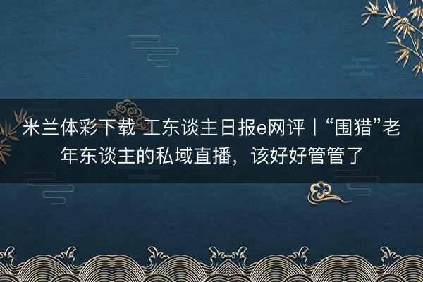米兰体彩下载 工东谈主日报e网评丨“围猎”老年东谈主的私域直播,该好好管管了