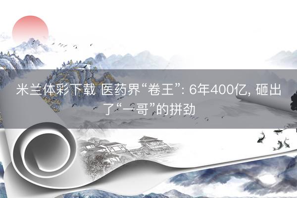 米兰体彩下载 医药界“卷王”: 6年400亿, 砸出了“一哥”的拼劲