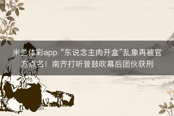 米兰体彩app “东说念主肉开盒”乱象再被官方点名!南齐打听曾鼓吹幕后团伙获刑
