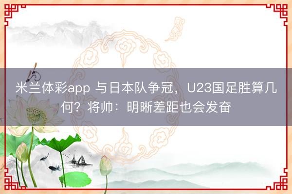 米兰体彩app 与日本队争冠,U23国足胜算几何?将帅:明晰差距也会发奋