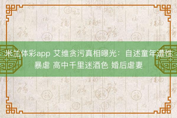 米兰体彩app 艾维贪污真相曝光:自述童年遭性暴虐 高中千里迷酒色 婚后虐妻