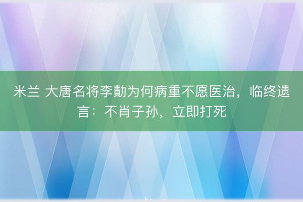 米兰 大唐名将李勣为何病重不愿医治,临终遗言:不肖子孙,立即打死