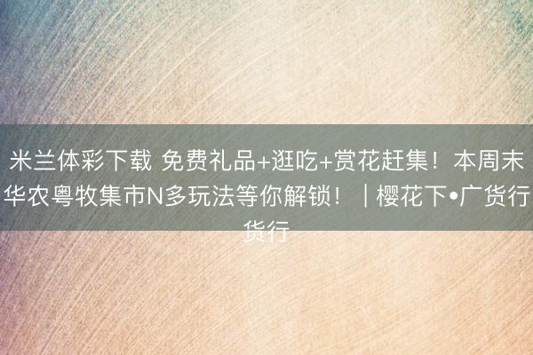 米兰体彩下载 免费礼品+逛吃+赏花赶集！本周末华农粤牧集市N多玩法等你解锁！ | 樱花下•广货行