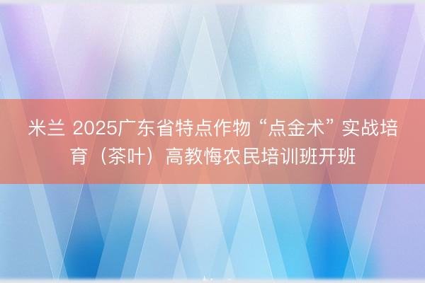 米兰 2025广东省特点作物 “点金术” 实战培育（茶叶）高教悔农民培训班开班
