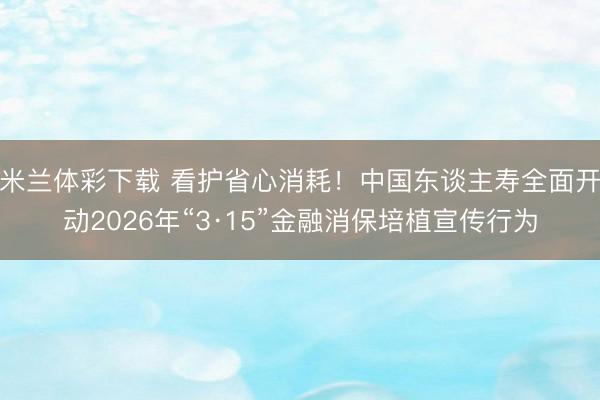 米兰体彩下载 看护省心消耗!中国东谈主寿全面开动2026年“3·15”金融消保培植宣传行为