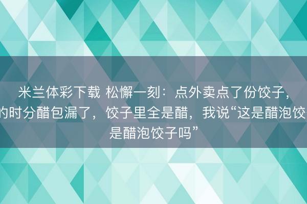 米兰体彩下载 松懈一刻:点外卖点了份饺子,送来的时分醋包漏了,饺子里全是醋,我说“这是醋泡饺子吗”