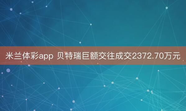 米兰体彩app 贝特瑞巨额交往成交2372.70万元