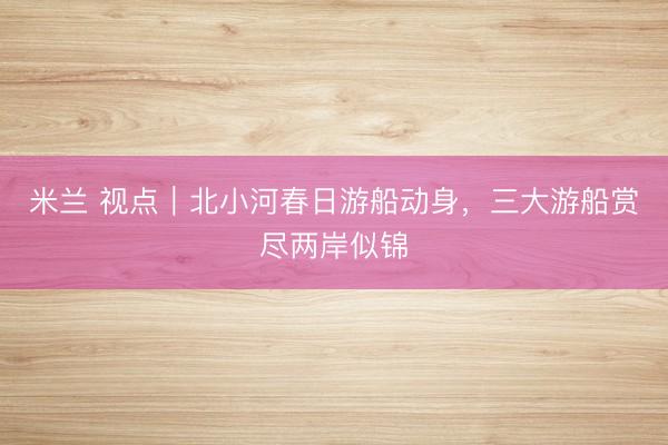 米兰 视点｜北小河春日游船动身，三大游船赏尽两岸似锦