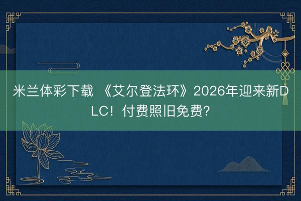 米兰体彩下载 《艾尔登法环》2026年迎来新DLC!付费照旧免费?