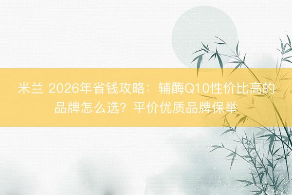 米兰 2026年省钱攻略：辅酶Q10性价比高的品牌怎么选？平价优质品牌保举