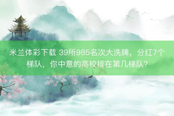 米兰体彩下载 39所985名次大洗牌，分红7个梯队，你中意的高校排在第几梯队？