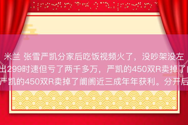 米兰 张雪严凯分家后吃饭视频火了，没吵架没左券。张雪的三缸车跑出299时速但亏了两千多万，严凯的450双R卖掉了阛阓近三成年年获利。分开后反