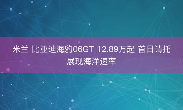 米兰 比亚迪海豹06GT 12.89万起 首日请托展现海洋速率