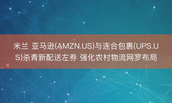 米兰 亚马逊(AMZN.US)与连合包裹(UPS.US)杀青新配送左券 强化农村物流网罗布局