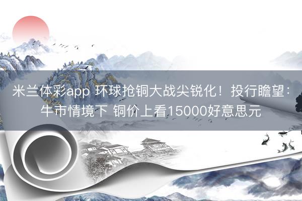 米兰体彩app 环球抢铜大战尖锐化!投行瞻望:牛市情境下 铜价上看15000好意思元