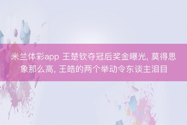 米兰体彩app 王楚钦夺冠后奖金曝光， 莫得思象那么高， 王皓的两个举动令东谈主泪目