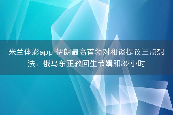 米兰体彩app 伊朗最高首领对和谈提议三点想法;俄乌东正教回生节媾和32小时
