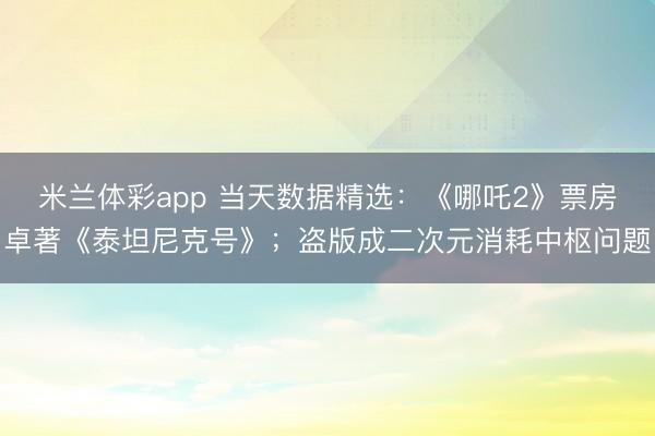 米兰体彩app 当天数据精选：《哪吒2》票房卓著《泰坦尼克号》；盗版成二次元消耗中枢问题