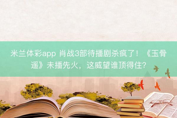 米兰体彩app 肖战3部待播剧杀疯了！《玉骨遥》未播先火，这威望谁顶得住？