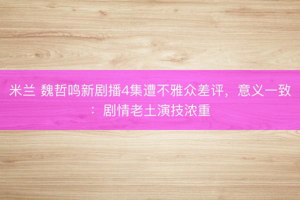 米兰 魏哲鸣新剧播4集遭不雅众差评，意义一致：剧情老土演技浓重