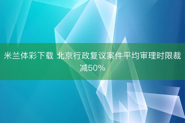 米兰体彩下载 北京行政复议案件平均审理时限裁减50%