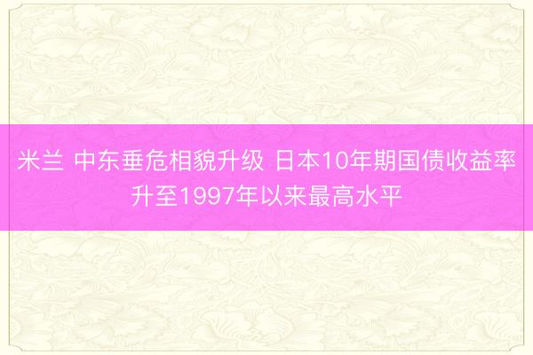 米兰 中东垂危相貌升级 日本10年期国债收益率升至1997年以来最高水平