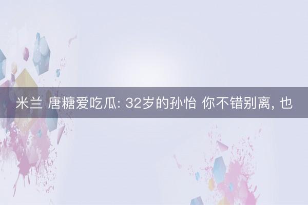 米兰 唐糖爱吃瓜: 32岁的孙怡 你不错别离, 也