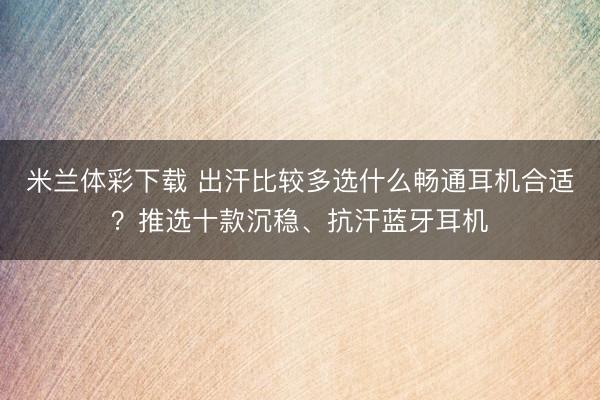 米兰体彩下载 出汗比较多选什么畅通耳机合适?推选十款沉稳、抗汗蓝牙耳机