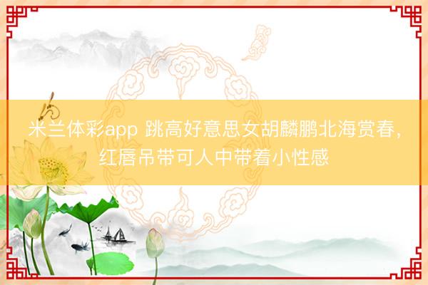 米兰体彩app 跳高好意思女胡麟鹏北海赏春，红唇吊带可人中带着小性感