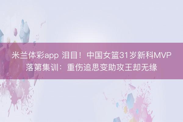 米兰体彩app 泪目！中国女篮31岁新科MVP落第集训：重伤追思变助攻王却无缘