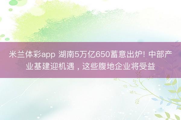米兰体彩app 湖南5万亿650蓄意出炉! 中部产业基建迎机遇 ， 这些腹地企业将受益