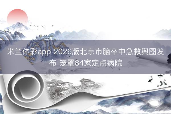 米兰体彩app 2026版北京市脑卒中急救舆图发布 笼罩84家定点病院