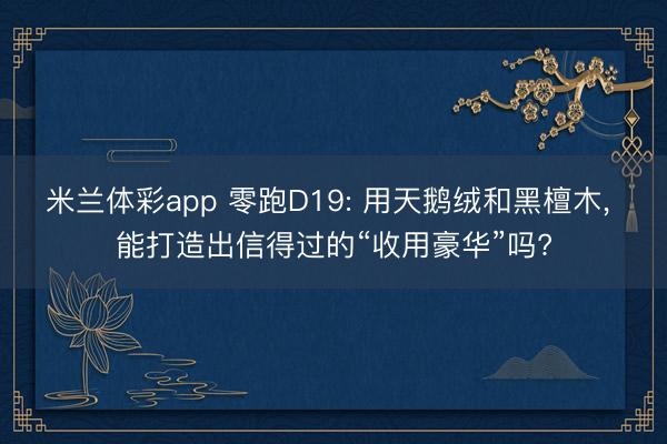 米兰体彩app 零跑D19: 用天鹅绒和黑檀木， 能打造出信得过的“收用豪华”吗?