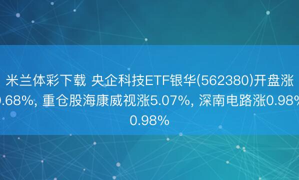 米兰体彩下载 央企科技ETF银华(562380)开盘涨0.68%， 重仓股海康威视涨5.07%， 深南电路涨0.98%