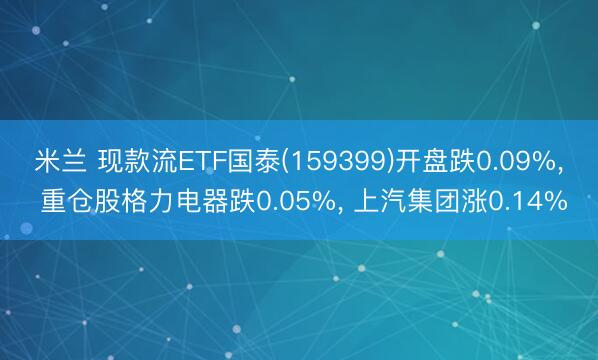米兰 现款流ETF国泰(159399)开盘跌0.09%， 重仓股格力电器跌0.05%， 上汽集团涨0.14%