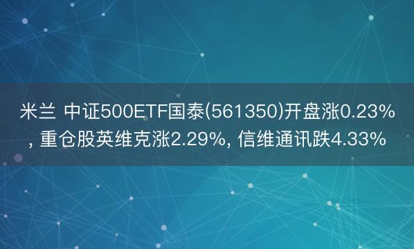 米兰 中证500ETF国泰(561350)开盘涨0.23%， 重仓股英维克涨2.29%， 信维通讯跌4.33%