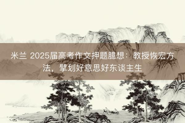 米兰 2025届高考作文押题臆想：教授恢宏方法，擘划好意思好东谈主生
