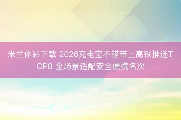 米兰体彩下载 2026充电宝不错带上高铁推选TOP8 全场景适配安全便携名次