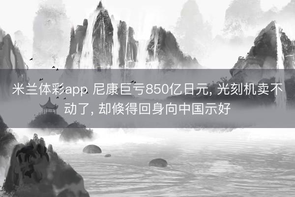 米兰体彩app 尼康巨亏850亿日元， 光刻机卖不动了， 却倏得回身向中国示好