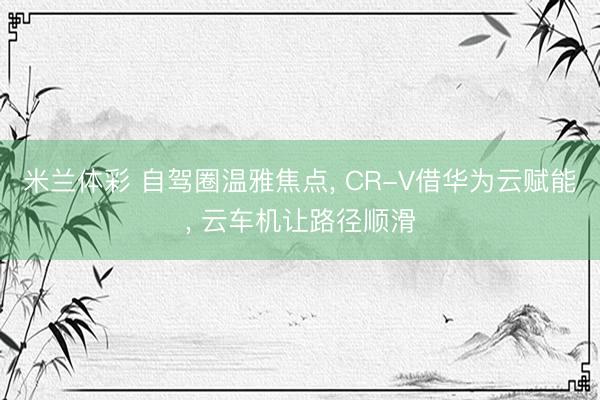 米兰体彩 自驾圈温雅焦点， CR-V借华为云赋能， 云车机让路径顺滑