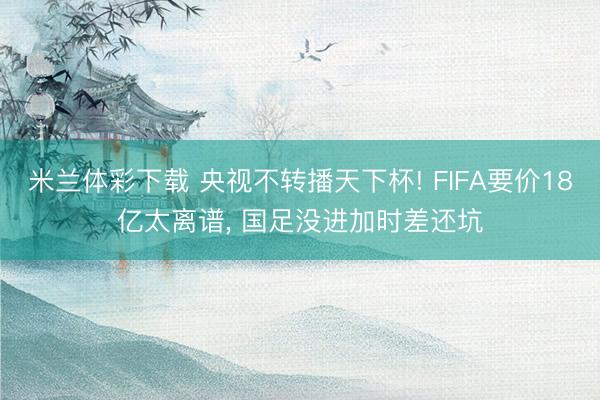 米兰体彩下载 央视不转播天下杯! FIFA要价18亿太离谱， 国足没进加时差还坑