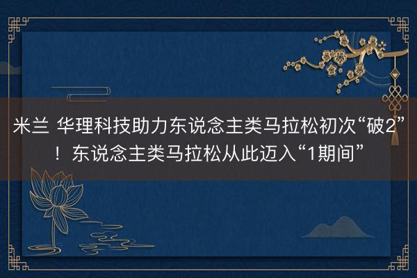 米兰 华理科技助力东说念主类马拉松初次“破2”！东说念主类马拉松从此迈入“1期间”