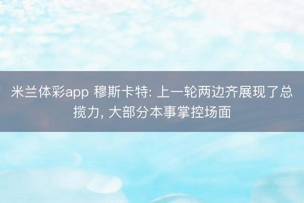 米兰体彩app 穆斯卡特: 上一轮两边齐展现了总揽力， 大部分本事掌控场面