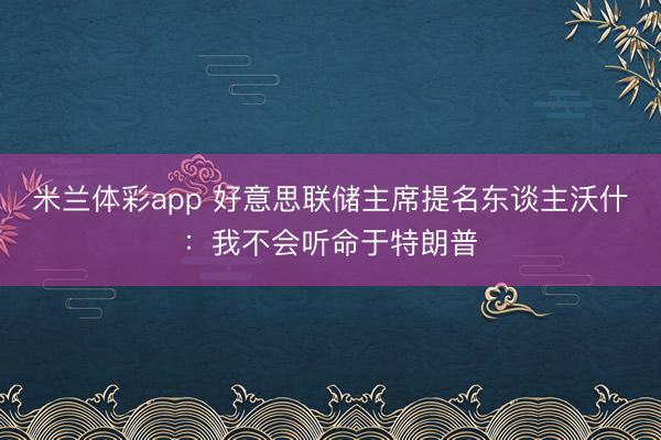 米兰体彩app 好意思联储主席提名东谈主沃什：我不会听命于特朗普
