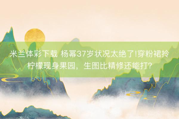 米兰体彩下载 杨幂37岁状况太绝了!穿粉裙拎柠檬现身果园，生图比精修还能打？
