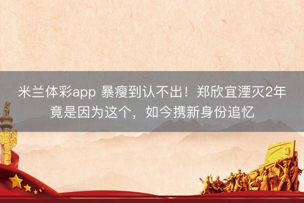 米兰体彩app 暴瘦到认不出！郑欣宜湮灭2年竟是因为这个，如今携新身份追忆
